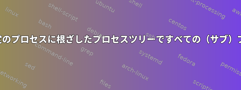 プロセス自体ではなく、特定のプロセスに根ざしたプロセスツリーですべての（サブ）プロセスを終了する方法は？