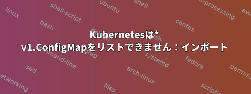 Kubernetesは* v1.ConfigMapをリストできません：インポート