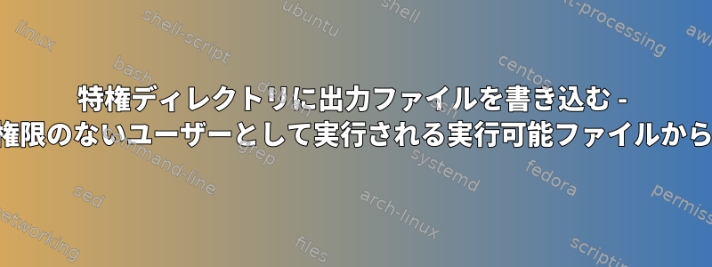 特権ディレクトリに出力ファイルを書き込む - 権限のないユーザーとして実行される実行可能ファイルから