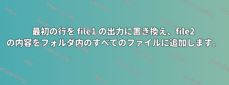 最初の行を file1 の出力に置き換え、file2 の内容をフォルダ内のすべてのファイルに追加します。