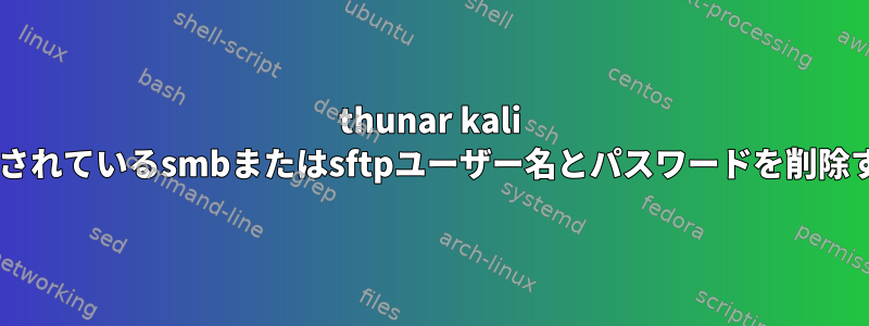 thunar kali linuxに保存されているsmbまたはsftpユーザー名とパスワードを削除する方法は？