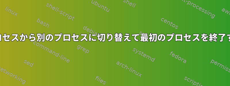 あるプロセスから別のプロセスに切り替えて最初のプロセスを終了する方法