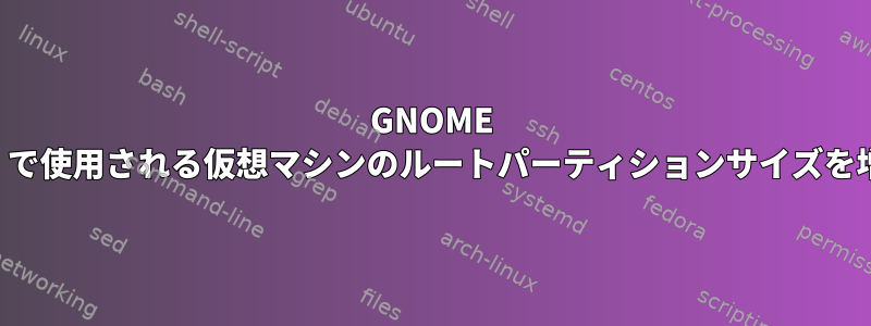 GNOME Box（QEMU）で使用される仮想マシンのルートパーティションサイズを増やす方法は？