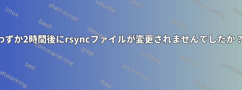 わずか2時間後にrsyncファイルが変更されませんでしたか？