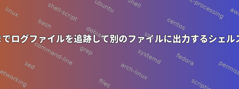 特定の文字列が見つかるまでログファイルを追跡して別のファイルに出力するシェルスクリプトはありますか？