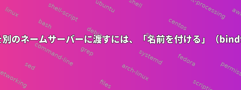 特定のドメインを別のネームサーバーに渡すには、「名前を付ける」（bind9）する方法は？