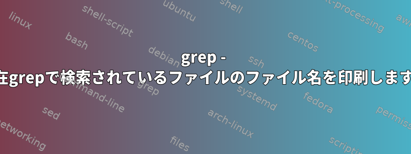 grep - 現在grepで検索されているファイルのファイル名を印刷します。