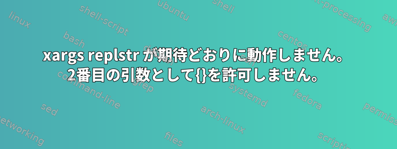 xargs replstr が期待どおりに動作しません。 2番目の引数として{}を許可しません。