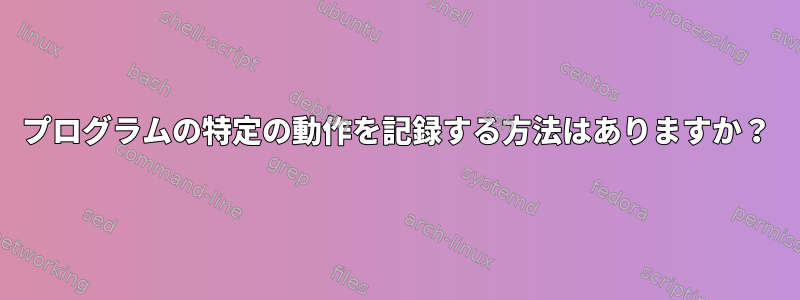 プログラムの特定の動作を記録する方法はありますか？