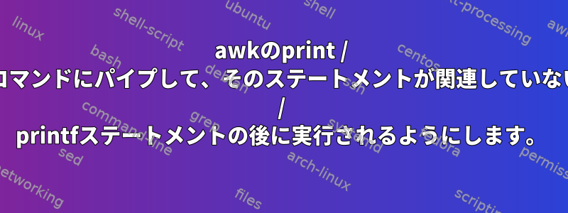 awkのprint / printf出力をシェルコマンドにパイプして、そのステートメントが関連していない他のすべてのprint / printfステートメントの後に実行されるようにします。