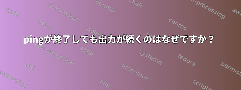 pingが終了しても出力が続くのはなぜですか？