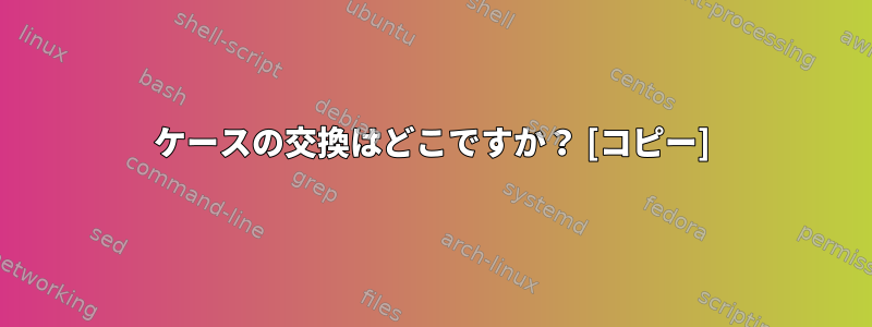 ケースの交換はどこですか？ [コピー]