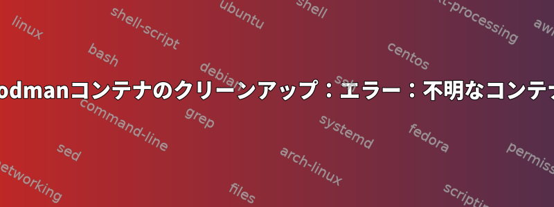 podmanコンテナのクリーンアップ：エラー：不明なコンテナ