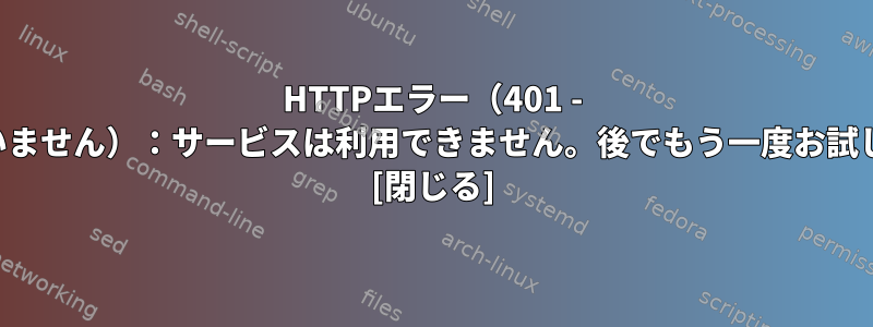 HTTPエラー（401 - 承認されていません）：サービスは利用できません。後でもう一度お試しください。 [閉じる]