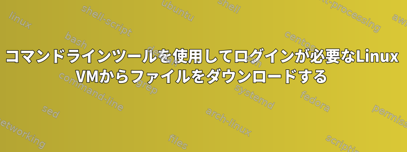 コマンドラインツールを使用してログインが必要なLinux VMからファイルをダウンロードする