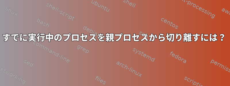 すでに実行中のプロセスを親プロセスから切り離すには？