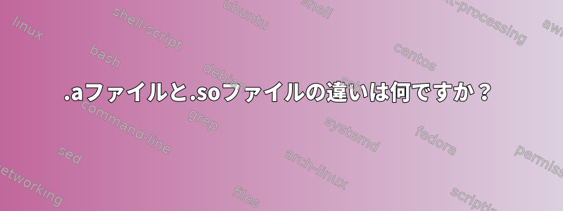 .aファイルと.soファイルの違いは何ですか？