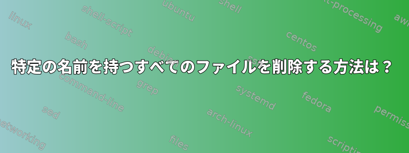 特定の名前を持つすべてのファイルを削除する方法は？