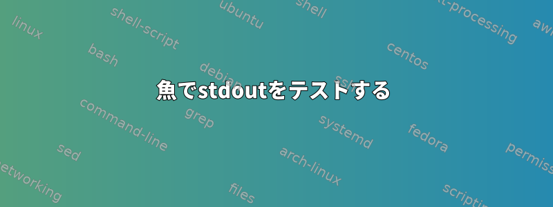 魚でstdoutをテストする