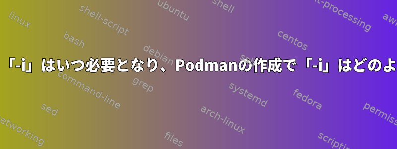 Podmanの起動時に「-i」はいつ必要となり、Podmanの作成で「-i」はどのように機能しますか？