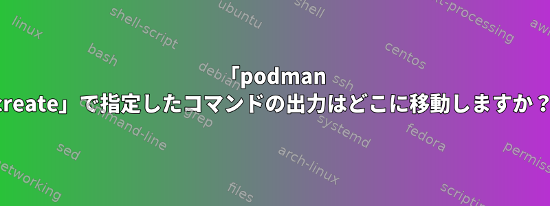 「podman create」で指定したコマンドの出力はどこに移動しますか？