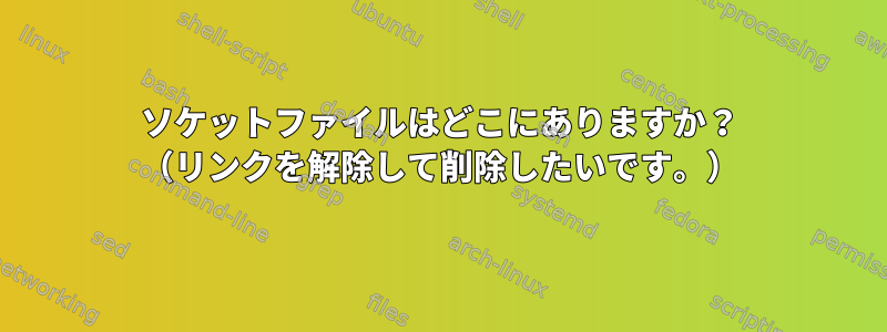 ソケットファイルはどこにありますか？ （リンクを解除して削除したいです。）