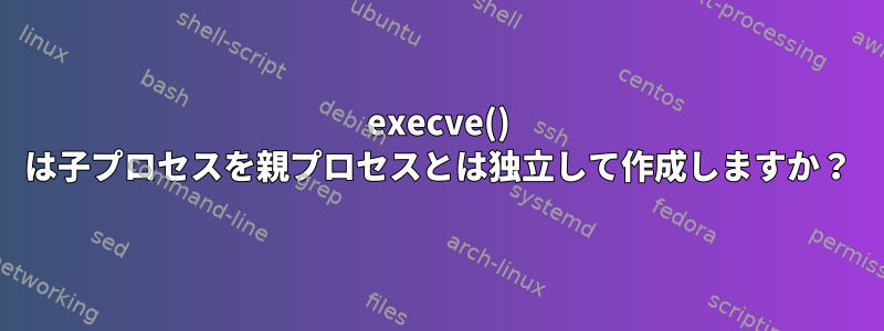 execve() は子プロセスを親プロセスとは独立して作成しますか？