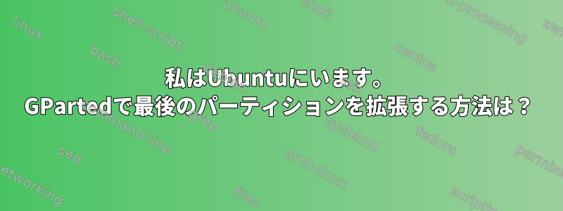 私はUbuntuにいます。 GPartedで最後のパーティションを拡張する方法は？