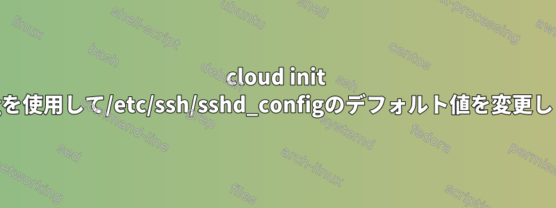 cloud init configを使用して/etc/ssh/sshd_configのデフォルト値を変更します。