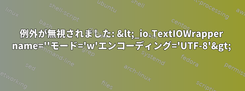 例外が無視されました: &lt;_io.TextIOWrapper name=''モード='w'エンコーディング='UTF-8'&gt;