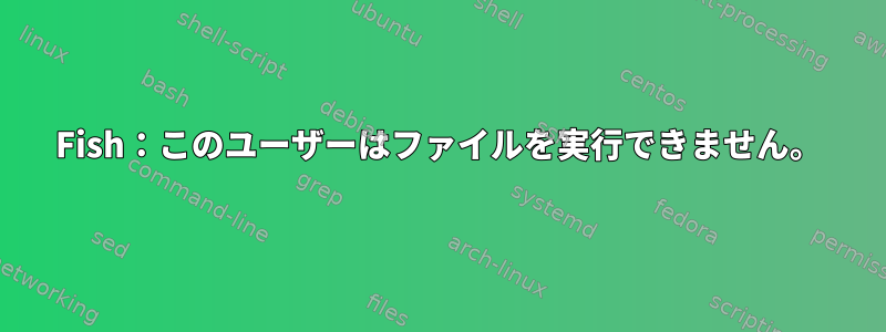 Fish：このユーザーはファイルを実行できません。