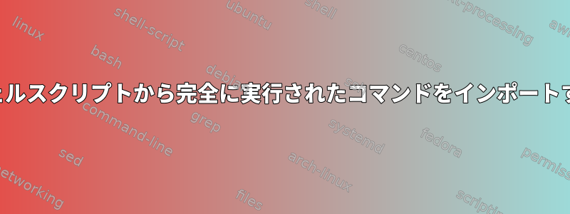 シェルスクリプトから完全に実行されたコマンドをインポートする