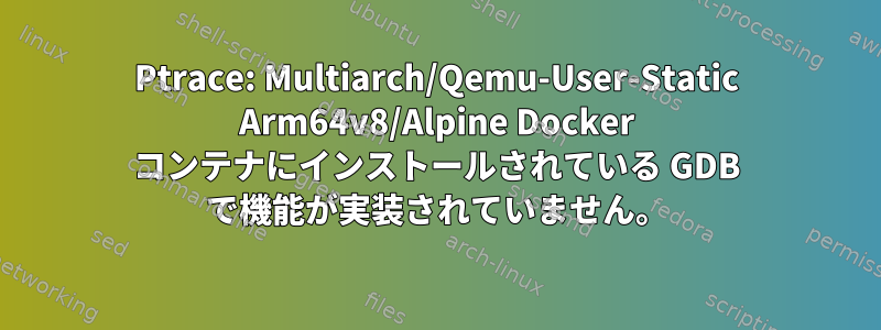 Ptrace: Multiarch/Qemu-User-Static Arm64v8/Alpine Docker コンテナにインストールされている GDB で機能が実装されていません。