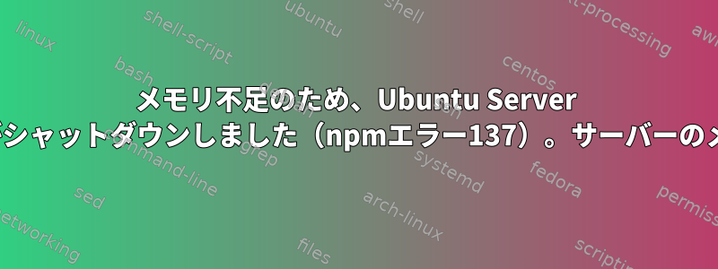 メモリ不足のため、Ubuntu Server NodeJSアプリケーションがシャットダウンしました（npmエラー137）。サーバーのメモリリークやメモリ不足？