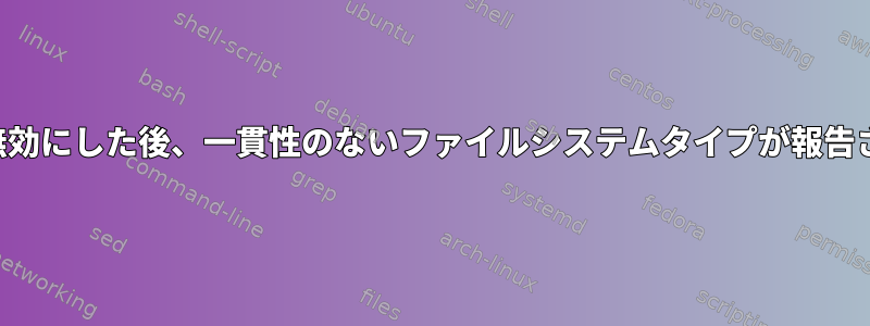 ロギングを無効にした後、一貫性のないファイルシステムタイプが報告されました。