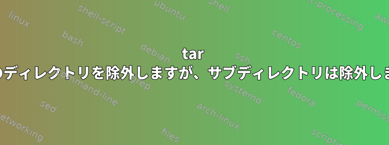 tar は特定のディレクトリを除外しますが、サブディレクトリは除外しません。