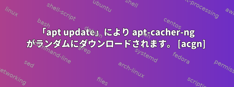 「apt update」により apt-cacher-ng がランダムにダウンロードされます。 [acgn]