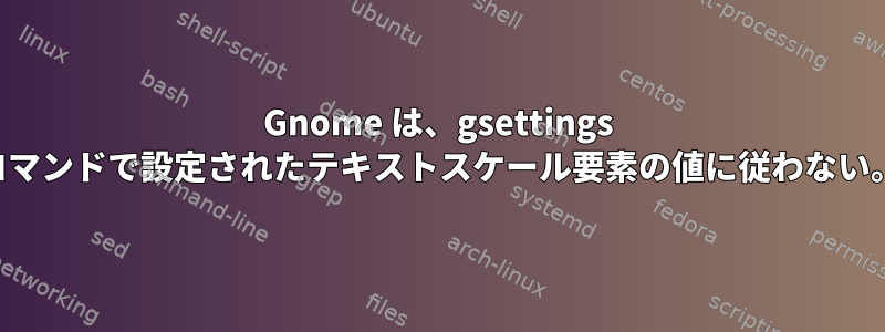 Gnome は、gsettings コマンドで設定されたテキストスケール要素の値に従わない。