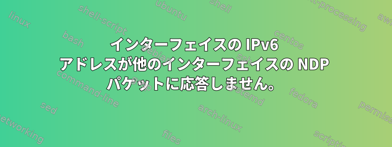 インターフェイスの IPv6 アドレスが他のインターフェイスの NDP パケットに応答しません。