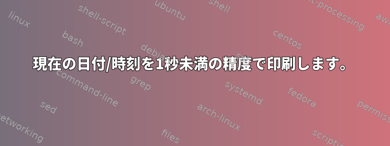 現在の日付/時刻を1秒未満の精度で印刷します。