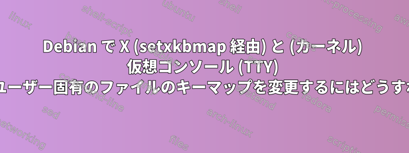 Debian で X (setxkbmap 経由) と (カーネル) 仮想コンソール (TTY) が使用する単一ユーザー固有のファイルのキーマップを変更するにはどうすればよいですか?