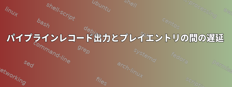 パイプラインレコード出力とプレイエントリの間の遅延