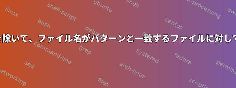 特定のファイルのリストを除いて、ファイル名がパターンと一致するファイルに対してコマンドを実行します。