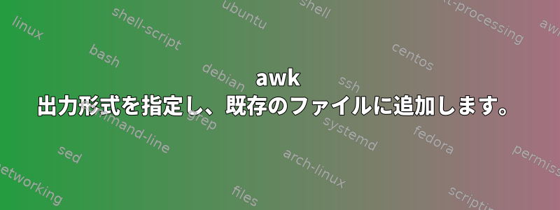 awk 出力形式を指定し、既存のファイルに追加します。