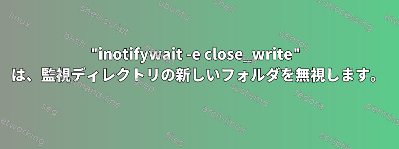 "inotifywait -e close_write" は、監視ディレクトリの新しいフォルダを無視します。