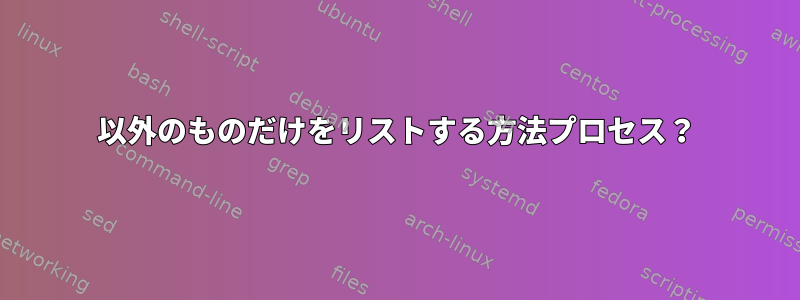 以外のものだけをリストする方法プロセス？