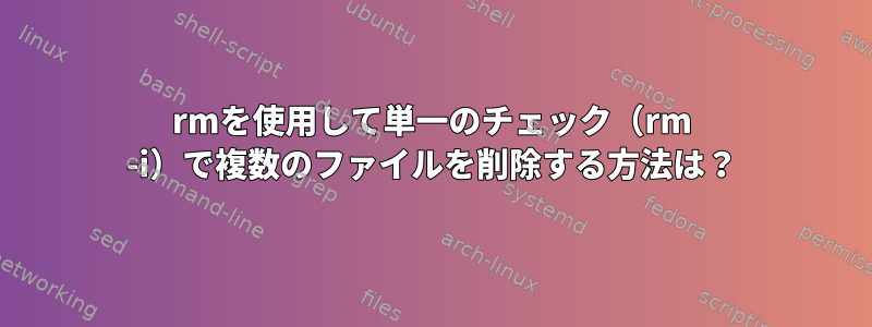 rmを使用して単一のチェック（rm -i）で複数のファイルを削除する方法は？