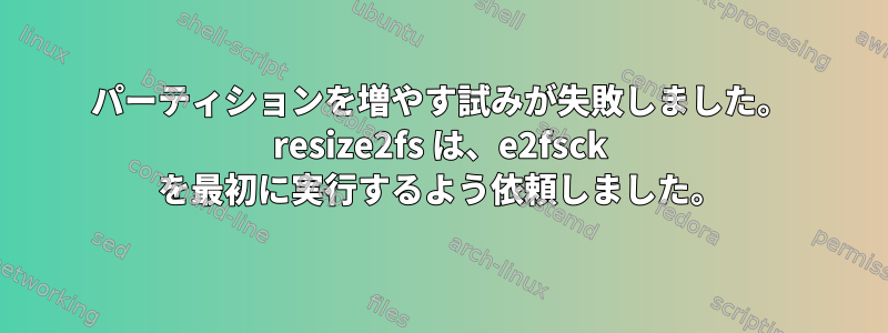 パーティションを増やす試みが失敗しました。 resize2fs は、e2fsck を最初に実行するよう依頼しました。