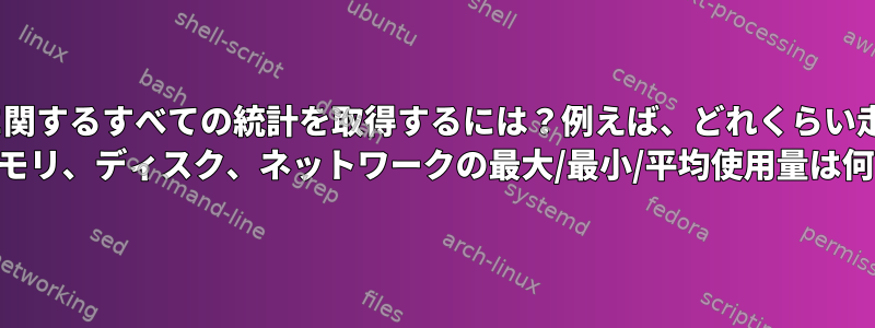 指定されたPIDに関するすべての統計を取得するには？例えば、どれくらい走ったのですか？ CPU、メモリ、ディスク、ネットワークの最大/最小/平均使用量は何ですか？