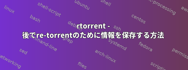 rtorrent - 後でre-torrentのために情報を保存する方法